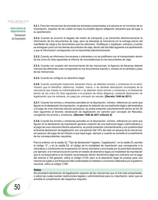 2.2.1. Para las mercancías de procedencia extranjera presentadas a la aduana en el momento de su
Instrucciones de   importación, respecto de las cuales se haya incumplido alguna obligación aduanera que dé lugar a
diligenciamiento   su aprehensión.
     Declaración
  de Importación   2.2.2. Cuando se anunció la llegada del medio de transporte y se transmitió electrónicamente la
                   información de los documentos de viaje, pero se descargó la mercancía sin la entrega previa del
                   manifiesto de carga y los documentos que los adicionen, modifiquen o expliquen, siempre y cuando
                   se entreguen junto con los demás documentos de viaje, dentro del día hábil siguiente a la aprehensión
                   y que la información corresponda con la transmitida electrónicamente.

                   2.2.3. Cuando se informaron los excesos o sobrantes y no se justificaron por el transportador dentro
                   de los cinco (5) días siguientes al informe de inconsistencias en los documentos de viaje.

                   2.2.4. Cuando con ocasión del reconocimiento de las mercancías, la Agencia de Aduanas detecte
                   mercancías diferentes a las consignadas en los documentos soporte o, exceso en la cantidad y peso
                   de las mercancías.

                   2.2.5. Cuando se configure su abandono legal.

                   2.2.6. Cuando practicada inspección aduanera física, se detecten errores u omisiones en la serie,
                   número que la identifica, referencia, modelo, marca, o se advierta descripción incompleta de la
                   mercancía que impida su individualización o se detecten otros errores u omisiones y el declarante
                   dentro de los cinco (5) días siguientes a la práctica de dicha diligencia, presenta declaración de
                   legalización que los subsane, sin pago por concepto de rescate. (Decreto 1446 de 2011)

                   2.2.7. Cuando los errores u omisiones parciales en la descripción, número, referencia y/o serie que
                   figuren en la declaración de importación, no generen la violación de una restricción legal o administrativa
                   o el pago de unos menores tributos aduaneros, se podrá presentar voluntariamente dentro de los 30
                   días siguientes al levante, declaración de legalización sin sanción (por concepto de Rescate),
                   corrigiendo los errores u omisiones. (Decreto 1446 de 2011 articulo 3)

                   2.2.8. Cuando los errores u omisiones parciales en la descripción, número, referencia y/o serie que
                   figuren en la declaración de importación generen violación de una restricción legal o administrativa o
                   el pago de unos menores tributos aduaneros, se podrá presentar voluntariamente y con posterioridad
                   al levante declaración de legalización con una sanción del 10% del valor en aduana de la mercancía,
                   sin perjuicio del pago de los tributos a que haya lugar, siempre y cuando se acredite el cumplimiento
                   de los correspondientes requisitos.

                   Para lo anterior, en la casilla 32, "Tipo de declaración" registre, “Legalización”, en la casilla 33, escriba
                   el código “2”, y en la casilla 62, el código de la modalidad de importación que corresponda a la
                   naturaleza y condiciones de la operación en forma voluntaria o provocada por la autoridad aduanera;
                   por ejemplo: si la mercancía se encuentra en estado de abandono legal y la modalidad de importación
                   que le correspondería si se hubiera nacionalizado dentro del término legal era ordinaria con el pago
                   del arancel e IVA general, utilice el código C100; pero si el abandono legal se produjo para una
                   mercancía sujeta a una franquicia total contemplada en tratados o convenios celebrados por el gobierno
                   nacional, utilice el código C160.

                   Notas
                   No procederá declaración de legalización respecto de las mercancías que no han sido presentadas,
                   o sobre las cuales existan restricciones legales o administrativas para su importación, salvo que se
                   acredite el cumplimiento del respectivo requisito.


    50
 