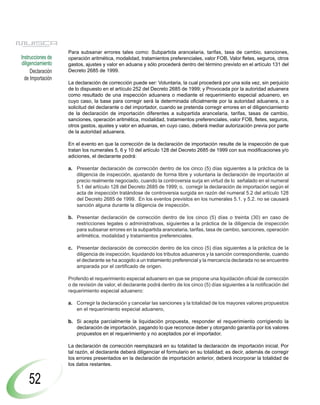 Para subsanar errores tales como: Subpartida arancelaria, tarifas, tasa de cambio, sanciones,
Instrucciones de   operación aritmética, modalidad, tratamientos preferenciales, valor FOB, Valor fletes, seguros, otros
diligenciamiento   gastos, ajustes y valor en aduana y sólo procederá dentro del término previsto en el artículo 131 del
     Declaración   Decreto 2685 de 1999.
  de Importación
                   La declaración de corrección puede ser: Voluntaria, la cual procederá por una sola vez, sin perjuicio
                   de lo dispuesto en el artículo 252 del Decreto 2685 de 1999; y Provocada por la autoridad aduanera
                   como resultado de una inspección aduanera o mediante el requerimiento especial aduanero, en
                   cuyo caso, la base para corregir será la determinada oficialmente por la autoridad aduanera, o a
                   solicitud del declarante o del importador, cuando se pretenda corregir errores en el diligenciamiento
                   de la declaración de importación diferentes a subpartida arancelaria, tarifas, tasas de cambio,
                   sanciones, operación aritmética, modalidad, tratamientos preferenciales, valor FOB, fletes, seguros,
                   otros gastos, ajustes y valor en aduanas, en cuyo caso, deberá mediar autorización previa por parte
                   de la autoridad aduanera.

                   En el evento en que la corrección de la declaración de importación resulte de la inspección de que
                   tratan los numerales 5, 6 y 10 del artículo 128 del Decreto 2685 de 1999 con sus modificaciones y/o
                   adiciones, el declarante podrá:

                   a. Presentar declaración de corrección dentro de los cinco (5) días siguientes a la práctica de la
                      diligencia de inspección, ajustando de forma libre y voluntaria la declaración de importación al
                      precio realmente negociado, cuando la controversia surja en virtud de lo señalado en el numeral
                      5.1 del artículo 128 del Decreto 2685 de 1999; o, corregir la declaración de importación según el
                      acta de inspección tratándose de controversia surgida en razón del numeral 5.2 del artículo 128
                      del Decreto 2685 de 1999. En los eventos previstos en los numerales 5.1. y 5.2. no se causará
                      sanción alguna durante la diligencia de inspección.

                   b. Presentar declaración de corrección dentro de los cinco (5) días o treinta (30) en caso de
                      restricciones legales o administrativas, siguientes a la práctica de la diligencia de inspección
                      para subsanar errores en la subpartida arancelaria, tarifas, tasa de cambio, sanciones, operación
                      aritmética, modalidad y tratamientos preferenciales.

                   c. Presentar declaración de corrección dentro de los cinco (5) días siguientes a la práctica de la
                      diligencia de inspección, liquidando los tributos aduaneros y la sanción correspondiente, cuando
                      el declarante se ha acogido a un tratamiento preferencial y la mercancía declarada no se encuentre
                      amparada por el certificado de origen.

                   Proferido el requerimiento especial aduanero en que se propone una liquidación oficial de corrección
                   o de revisión de valor, el declarante podrá dentro de los cinco (5) días siguientes a la notificación del
                   requerimiento especial aduanero:

                   a. Corregir la declaración y cancelar las sanciones y la totalidad de los mayores valores propuestos
                      en el requerimiento especial aduanero,

                   b. Si acepta parcialmente la liquidación propuesta, responder el requerimiento corrigiendo la
                      declaración de importación, pagando lo que reconoce deber y otorgando garantía por los valores
                      propuestos en el requerimiento y no aceptados por el importador.

                   La declaración de corrección reemplazará en su totalidad la declaración de importación inicial. Por
                   tal razón, el declarante deberá diligenciar el formulario en su totalidad; es decir, además de corregir
                   los errores presentados en la declaración de importación anterior, deberá incorporar la totalidad de
                   los datos restantes.


    52
 