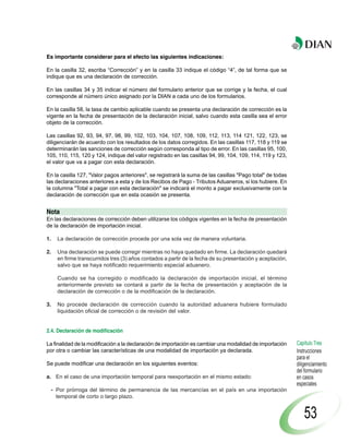 Es importante considerar para el efecto las siguientes indicaciones:

En la casilla 32, escriba “Corrección” y en la casilla 33 indique el código “4”, de tal forma que se
indique que es una declaración de corrección.

En las casillas 34 y 35 indicar el número del formulario anterior que se corrige y la fecha, el cual
corresponde al número único asignado por la DIAN a cada uno de los formularios.

En la casilla 58, la tasa de cambio aplicable cuando se presenta una declaración de corrección es la
vigente en la fecha de presentación de la declaración inicial, salvo cuando esta casilla sea el error
objeto de la corrección.

Las casillas 92, 93, 94, 97, 98, 99, 102, 103, 104, 107, 108, 109, 112, 113, 114 121, 122, 123, se
diligenciarán de acuerdo con los resultados de los datos corregidos. En las casillas 117, 118 y 119 se
determinarán las sanciones de corrección según corresponda al tipo de error. En las casillas 95, 100,
105, 110, 115, 120 y 124, indique del valor registrado en las casillas 94, 99, 104, 109, 114, 119 y 123,
el valor que va a pagar con esta declaración.

En la casilla 127, "Valor pagos anteriores", se registrará la suma de las casillas "Pago total" de todas
las declaraciones anteriores a esta y de los Recibos de Pago - Tributos Aduaneros, si los hubiere. En
la columna "Total a pagar con esta declaración" se indicará el monto a pagar exclusivamente con la
declaración de corrección que en esta ocasión se presenta.


Nota
En las declaraciones de corrección deben utilizarse los códigos vigentes en la fecha de presentación
de la declaración de importación inicial.

1.     La declaración de corrección procede por una sola vez de manera voluntaria.

2.     Una declaración se puede corregir mientras no haya quedado en firme. La declaración quedará
       en firme transcurridos tres (3) años contados a partir de la fecha de su presentación y aceptación,
       salvo que se haya notificado requerimiento especial aduanero.

       Cuando se ha corregido o modificado la declaración de importación inicial, el término
       anteriormente previsto se contará a partir de la fecha de presentación y aceptación de la
       declaración de corrección o de la modificación de la declaración.

3.     No procede declaración de corrección cuando la autoridad aduanera hubiere formulado
       liquidación oficial de corrección o de revisión del valor.


2.4. Declaración de modificación

La finalidad de la modificación a la declaración de importación es cambiar una modalidad de importación      Capítulo Tres
por otra o cambiar las características de una modalidad de importación ya declarada.                         Instrucciones
                                                                                                             para el
Se puede modificar una declaración en los siguientes eventos:                                                diligenciamiento
                                                                                                             del formulario
a. En el caso de una importación temporal para reexportación en el mismo estado:                             en casos
                                                                                                             especiales
     - Por prórroga del término de permanencia de las mercancías en el país en una importación
       temporal de corto o largo plazo.


                                                                                                                 53
 