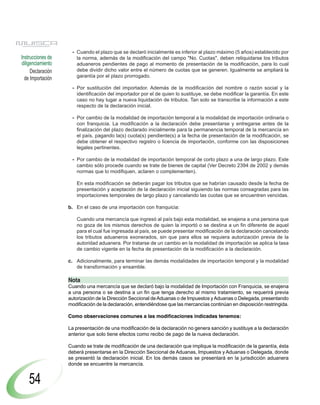 - Cuando el plazo que se declaró inicialmente es inferior al plazo máximo (5 años) establecido por
Instrucciones de      la norma, además de la modificación del campo "No. Cuotas", deben reliquidarse los tributos
diligenciamiento      aduaneros pendientes de pago al momento de presentación de la modificación, para lo cual
     Declaración      debe dividir dicho valor entre el número de cuotas que se generen. Igualmente se ampliará la
                      garantía por el plazo prorrogado.
  de Importación
                    - Por sustitución del importador. Además de la modificación del nombre o razón social y la
                      identificación del importador por el de quien lo sustituye, se debe modificar la garantía. En este
                      caso no hay lugar a nueva liquidación de tributos. Tan solo se transcribe la información a este
                      respecto de la declaración inicial.

                    - Por cambio de la modalidad de importación temporal a la modalidad de importación ordinaria o
                      con franquicia. La modificación a la declaración debe presentarse y entregarse antes de la
                      finalización del plazo declarado inicialmente para la permanencia temporal de la mercancía en
                      el país, pagando la(s) cuota(s) pendiente(s) a la fecha de presentación de la modificación, se
                      debe obtener el respectivo registro o licencia de importación, conforme con las disposiciones
                      legales pertinentes.

                    - Por cambio de la modalidad de importación temporal de corto plazo a una de largo plazo. Este
                      cambio sólo procede cuando se trate de bienes de capital (Ver Decreto 2394 de 2002 y demás
                      normas que lo modifiquen, aclaren o complementen).

                      En esta modificación se deberán pagar los tributos que se habrían causado desde la fecha de
                      presentación y aceptación de la declaración inicial siguiendo las normas consagradas para las
                      importaciones temporales de largo plazo y cancelando las cuotas que se encuentren vencidas.

                   b. En el caso de una importación con franquicia:

                      Cuando una mercancía que ingresó al país bajo esta modalidad, se enajena a una persona que
                      no goza de los mismos derechos de quien la importó o se destina a un fin diferente de aquel
                      para el cual fue ingresada al país, se puede presentar modificación de la declaración cancelando
                      los tributos aduaneros exonerados, sin que para ellos se requiera autorización previa de la
                      autoridad aduanera. Por tratarse de un cambio en la modalidad de importación se aplica la tasa
                      de cambio vigente en la fecha de presentación de la modificación a la declaración.

                   c. Adicionalmente, para terminar las demás modalidades de importación temporal y la modalidad
                      de transformación y ensamble.

                   Nota
                   Cuando una mercancía que se declaró bajo la modalidad de Importación con Franquicia, se enajena
                   a una persona o se destina a un fin que tenga derecho al mismo tratamiento, se requerirá previa
                   autorización de la Dirección Seccional de Aduanas o de Impuestos y Aduanas o Delegada, presentando
                   modificación de la declaración, entendiéndose que las mercancías continúan en disposición restringida.

                   Como observaciones comunes a las modificaciones indicadas tenemos:

                   La presentación de una modificación de la declaración no genera sanción y sustituye a la declaración
                   anterior que solo tiene efectos como recibo de pago de la nueva declaración.

                   Cuando se trate de modificación de una declaración que implique la modificación de la garantía, ésta
                   deberá presentarse en la Dirección Seccional de Aduanas, Impuestos y Aduanas o Delegada, donde
                   se presentó la declaración inicial. En los demás casos se presentará en la jurisdicción aduanera
                   donde se encuentre la mercancía.


    54
 