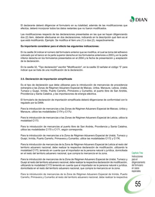 El declarante deberá diligenciar el formulario en su totalidad; además de las modificaciones que
efectúa, deberá incorporar todos los datos restantes que no fueron modificados.

Las modificaciones respecto de las declaraciones presentadas en las que se hayan diligenciando
dos (2) ítem, deberán efectuarse en dos declaraciones, indicando en la descripción qué ítem es el
que está modificando. Ejemplo: Se modifica el ítem uno (1) o dos (2), respectivamente.

Es importante considerar para el efecto las siguientes indicaciones:

En la casilla 34 indicar el número del formulario anterior que se modifica, el cual se toma del adhesivo
colocado por el banco en la parte superior derecha en los formularios anteriores a 2003 y en la parte
inferior derecha en los formularios presentados en el 2004 y la fecha de presentación y aceptación
de la declaración.

En la casilla 32, "Tipo declaración" escribir "Modificación", en la casilla 33 señalar el código “5” para
indicar que se trata de una modificación de la declaración.


2.5. Declaración de importación simplificada

Es el tipo de declaración que debe utilizarse para la introducción de mercancías de procedencia
extranjera a las Zonas de Régimen Aduanero Especial de Maicao, Uribia, Manaure, Leticia, Urabá,
Tumaco y Guapi, Inírida, Puerto Carreño, Primavera y Cumaribo, el puerto libre de San Andrés,
Providencia y Santa Catalina, y las importaciones de energía eléctrica.

El formulario de declaración de importación simplificada deberá diligenciarse de conformidad con lo
regulado por la DIAN.

Para la introducción de mercancías a las Zonas de Régimen Aduanero Especial de Maicao, Uribia y
Manaure, utilice las modalidades C174 y C17U.

Para la introducción de mercancías a las Zonas de Régimen Aduanero Especial de Leticia, utilice la
modalidad C173.

Para la introducción de mercancías al puerto libre de San Andrés, Providencia y Santa Catalina,
utilice las modalidades C170 o C171, según corresponda.

Para la introducción de mercancías a la Zona de Régimen Aduanero Especial de Urabá, Tumaco y
Guapí, Inírida, Puerto Carreño, Primavera y Cumaribo, utilice las modalidades C172 y C17K.

Para la introducción de mercancías de la Zona de Régimen Aduanero Especial de Leticia al resto del
territorio aduanero nacional, debe realizar la respectiva declaración de modificación, utilizando la
modalidad C173, teniendo en cuenta que el importador es la persona natural o jurídica, domiciliada
en el resto del territorio aduanero nacional, que compra la mercancía en la zona.                           Capítulo Tres
                                                                                                            Instrucciones
Para la introducción de mercancías de la Zona de Régimen Aduanero Especial de Urabá, Tumaco y               para el
Guapí al resto del territorio aduanero nacional, debe realizar la respectiva declaración de modificación,   diligenciamiento
utilizando la modalidad C172 teniendo en cuenta que el importador es la persona natural o jurídica,         del formulario
domiciliada en el resto del territorio aduanero nacional, que compra la mercancía en la zona.               en casos
                                                                                                            especiales
Para la introducción de mercancías de la Zona de Régimen Aduanero Especial de Inírida, Puerto
Carreño, Primavera y Cumaribo al resto del territorio aduanero nacional, debe realizar la respectiva


                                                                                                                55
 