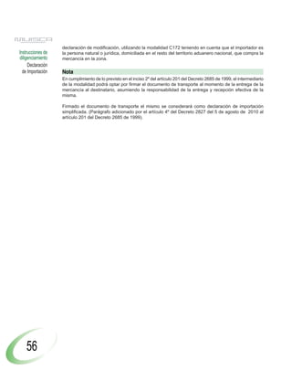 declaración de modificación, utilizando la modalidad C172 teniendo en cuenta que el importador es
Instrucciones de   la persona natural o jurídica, domiciliada en el resto del territorio aduanero nacional, que compra la
diligenciamiento   mercancía en la zona.
     Declaración
  de Importación   Nota
                   En cumplimiento de lo previsto en el inciso 2º del artículo 201 del Decreto 2685 de 1999, el intermediario
                   de la modalidad podrá optar por firmar el documento de transporte al momento de la entrega de la
                   mercancía al destinatario, asumiendo la responsabilidad de la entrega y recepción efectiva de la
                   misma.

                   Firmado el documento de transporte el mismo se considerará como declaración de importación
                   simplificada. (Parágrafo adicionado por el artículo 4º del Decreto 2827 del 5 de agosto de 2010 al
                   artículo 201 del Decreto 2685 de 1999).




    56
 