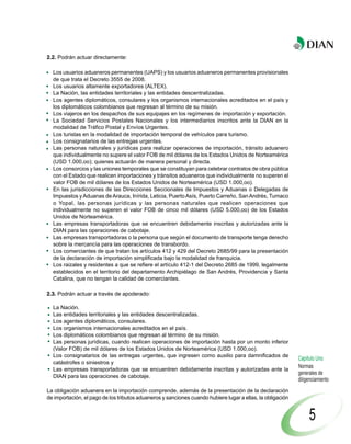 2.2. Podrán actuar directamente:

  Los usuarios aduaneros permanentes (UAPS) y los usuarios aduaneros permanentes provisionales
  de que trata el Decreto 3555 de 2008.
  Los usuarios altamente exportadores (ALTEX).
  La Nación, las entidades territoriales y las entidades descentralizadas.
  Los agentes diplomáticos, consulares y los organismos internacionales acreditados en el país y
  los diplomáticos colombianos que regresan al término de su misión.
  Los viajeros en los despachos de sus equipajes en los regímenes de importación y exportación.
  La Sociedad Servicios Postales Nacionales y los intermediarios inscritos ante la DIAN en la
  modalidad de Tráfico Postal y Envíos Urgentes.
  Los turistas en la modalidad de importación temporal de vehículos para turismo.
  Los consignatarios de las entregas urgentes.
  Las personas naturales y jurídicas para realizar operaciones de importación, tránsito aduanero
  que individualmente no supere el valor FOB de mil dólares de los Estados Unidos de Norteamérica
  (USD 1.000,oo); quienes actuarán de manera personal y directa.
  Los consorcios y las uniones temporales que se constituyan para celebrar contratos de obra pública
  con el Estado que realicen importaciones y tránsitos aduaneros que individualmente no superen el
  valor FOB de mil dólares de los Estados Unidos de Norteamérica (USD 1.000,oo).
  En las jurisdicciones de las Direcciones Seccionales de Impuestos y Aduanas o Delegadas de
  Impuestos y Aduanas de Arauca, Inírida, Leticia, Puerto Asís, Puerto Carreño, San Andrés, Tumaco
  o Yopal, las personas jurídicas y las personas naturales que realicen operaciones que
  individualmente no superen el valor FOB de cinco mil dólares (USD 5.000,oo) de los Estados
  Unidos de Norteamérica.
  Las empresas transportadoras que se encuentren debidamente inscritas y autorizadas ante la
  DIAN para las operaciones de cabotaje.
  Las empresas transportadoras o la persona que según el documento de transporte tenga derecho
  sobre la mercancía para las operaciones de transbordo.
  Los comerciantes de que tratan los artículos 412 y 429 del Decreto 2685/99 para la presentación
  de la declaración de importación simplificada bajo la modalidad de franquicia.
  Los raizales y residentes a que se refiere el artículo 412-1 del Decreto 2685 de 1999, legalmente
  establecidos en el territorio del departamento Archipiélago de San Andrés, Providencia y Santa
  Catalina, que no tengan la calidad de comerciantes.

2.3. Podrán actuar a través de apoderado:

  La Nación.
  Las entidades territoriales y las entidades descentralizadas.
  Los agentes diplomáticos, consulares.
  Los organismos internacionales acreditados en el país.
  Los diplomáticos colombianos que regresan al término de su misión.
  Las personas jurídicas, cuando realicen operaciones de importación hasta por un monto inferior
  (Valor FOB) de mil dólares de los Estados Unidos de Norteamérica (USD 1.000,oo).
  Los consignatarios de las entregas urgentes, que ingresen como auxilio para damnificados de
                                                                                                            Capítulo Uno
  catástrofes o siniestros y
  Las empresas transportadoras que se encuentren debidamente inscritas y autorizadas ante la
                                                                                                            Normas
                                                                                                            generales de
  DIAN para las operaciones de cabotaje.
                                                                                                            diligenciamiento
La obligación aduanera en la importación comprende, además de la presentación de la declaración
de importación, el pago de los tributos aduaneros y sanciones cuando hubiere lugar a ellas, la obligación


                                                                                                                 5
 