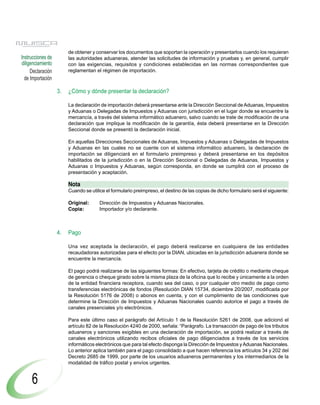 de obtener y conservar los documentos que soportan la operación y presentarlos cuando los requieran
Instrucciones de        las autoridades aduaneras, atender las solicitudes de información y pruebas y, en general, cumplir
diligenciamiento        con las exigencias, requisitos y condiciones establecidas en las normas correspondientes que
     Declaración        reglamentan el régimen de importación.
  de Importación

                   3.   ¿Cómo y dónde presentar la declaración?

                        La declaración de importación deberá presentarse ante la Dirección Seccional de Aduanas, Impuestos
                        y Aduanas o Delegadas de Impuestos y Aduanas con jurisdicción en el lugar donde se encuentre la
                        mercancía, a través del sistema informático aduanero, salvo cuando se trate de modificación de una
                        declaración que implique la modificación de la garantía, ésta deberá presentarse en la Dirección
                        Seccional donde se presentó la declaración inicial.

                        En aquellas Direcciones Seccionales de Aduanas, Impuestos y Aduanas o Delegadas de Impuestos
                        y Aduanas en las cuales no se cuente con el sistema informático aduanero, la declaración de
                        importación se diligenciará en el formulario preimpreso y deberá presentarse en los depósitos
                        habilitados de la jurisdicción o en la Dirección Seccional o Delegadas de Aduanas, Impuestos y
                        Aduanas o Impuestos y Aduanas, según corresponda, en donde se cumplirá con el proceso de
                        presentación y aceptación.

                        Nota
                        Cuando se utilice el formulario preimpreso, el destino de las copias de dicho formulario será el siguiente:

                        Original:      Dirección de Impuestos y Aduanas Nacionales.
                        Copia:         Importador y/o declarante.



                   4.   Pago

                        Una vez aceptada la declaración, el pago deberá realizarse en cualquiera de las entidades
                        recaudadoras autorizadas para el efecto por la DIAN, ubicadas en la jurisdicción aduanera donde se
                        encuentre la mercancía.

                        El pago podrá realizarse de las siguientes formas: En efectivo, tarjeta de crédito o mediante cheque
                        de gerencia o cheque girado sobre la misma plaza de la oficina que lo recibe y únicamente a la orden
                        de la entidad financiera receptora, cuando sea del caso, o por cualquier otro medio de pago como
                        transferencias electrónicas de fondos (Resolución DIAN 15734, diciembre 20/2007, modificada por
                        la Resolución 5176 de 2008) o abonos en cuenta, y con el cumplimiento de las condiciones que
                        determine la Dirección de Impuestos y Aduanas Nacionales cuando autorice el pago a través de
                        canales presenciales y/o electrónicos.

                        Para este último caso el parágrafo del Artículo 1 de la Resolución 5261 de 2008, que adicionó el
                        artículo 82 de la Resolución 4240 de 2000, señala: “Parágrafo. La transacción de pago de los tributos
                        aduaneros y sanciones exigibles en una declaración de importación, se podrá realizar a través de
                        canales electrónicos utilizando recibos oficiales de pago diligenciados a través de los servicios
                        informáticos electrónicos que para tal efecto disponga la Dirección de Impuestos y Aduanas Nacionales.
                        Lo anterior aplica también para el pago consolidado a que hacen referencia los artículos 34 y 202 del
                        Decreto 2685 de 1999, por parte de los usuarios aduaneros permanentes y los intermediarios de la
                        modalidad de tráfico postal y envíos urgentes.


     6
 