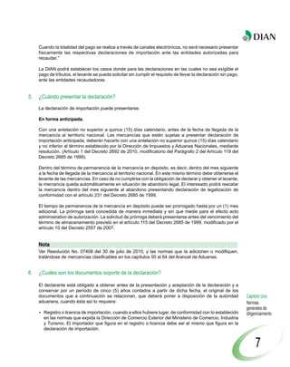 Cuando la totalidad del pago se realice a través de canales electrónicos, no será necesario presentar
     físicamente las respectivas declaraciones de importación ante las entidades autorizadas para
     recaudar.”

     La DIAN podrá establecer los casos donde para las declaraciones en las cuales no sea exigible el
     pago de tributos, el levante se pueda solicitar sin cumplir el requisito de llevar la declaración sin pago,
     ante las entidades recaudadoras.


5.   ¿Cuándo presentar la declaración?

     La declaración de importación puede presentarse:

     En forma anticipada.

     Con una antelación no superior a quince (15) días calendario, antes de la fecha de llegada de la
     mercancía al territorio nacional. Las mercancías que estén sujetas a presentar declaración de
     importación anticipada, deberán hacerlo con una antelación no superior quince (15) días calendario
     y no inferior al término establecido por la Dirección de Impuestos y Aduanas Nacionales, mediante
     resolución. (Artículo 1 del Decreto 2692 de 2010, modificatorio del Parágrafo 2 del Artículo 119 del
     Decreto 2685 de 1999).

     Dentro del término de permanencia de la mercancía en depósito, es decir, dentro del mes siguiente
     a la fecha de llegada de la mercancía al territorio nacional. En este mismo término debe obtenerse el
     levante de las mercancías. En caso de no cumplirse con la obligación de declarar y obtener el levante,
     la mercancía queda automáticamente en situación de abandono legal. El interesado podrá rescatar
     la mercancía dentro del mes siguiente al abandono presentando declaración de legalización de
     conformidad con el artículo 231 del Decreto 2685 de 1999.

     El tiempo de permanencia de la mercancía en depósito puede ser prorrogado hasta por un (1) mes
     adicional. La prórroga será concedida de manera inmediata y sin que medie para el efecto acto
     administrativo de autorización. La solicitud de prórroga deberá presentarse antes del vencimiento del
     término de almacenamiento previsto en el artículo 115 del Decreto 2685 de 1999, modificado por el
     artículo 10 del Decreto 2557 de 2007.


     Nota
     Ver Resolución No. 07408 del 30 de julio de 2010, y las normas que la adicionen o modifiquen,
     tratándose de mercancías clasificables en los capítulos 50 al 64 del Arancel de Aduanas.


6.   ¿Cuáles son los documentos soporte de la declaración?

     El declarante está obligado a obtener antes de la presentación y aceptación de la declaración y a
     conservar por un período de cinco (5) años contados a partir de dicha fecha, el original de los
     documentos que a continuación se relacionan, que deberá poner a disposición de la autoridad                   Capítulo Uno
     aduanera, cuando ésta así lo requiera:                                                                        Normas
                                                                                                                   generales de
       Registro o licencia de importación, cuando a ellos hubiere lugar, de conformidad con lo establecido         diligenciamiento
       en las normas que expida la Dirección de Comercio Exterior del Ministerio de Comercio, Industria
       y Turismo. El importador que figura en el registro o licencia debe ser el mismo que figura en la
       declaración de importación.


                                                                                                                        7
 