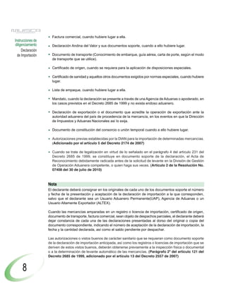 Factura comercial, cuando hubiere lugar a ella.
Instrucciones de
diligenciamiento     Declaración Andina del Valor y sus documentos soporte, cuando a ello hubiere lugar.
     Declaración
  de Importación     Documento de transporte (Conocimiento de embarque, guía aérea, carta de porte, según el modo
                     de transporte que se utilice).

                     Certificado de origen, cuando se requiera para la aplicación de disposiciones especiales.

                     Certificado de sanidad y aquellos otros documentos exigidos por normas especiales, cuando hubiere
                     lugar.

                     Lista de empaque, cuando hubiere lugar a ella.

                     Mandato, cuando la declaración se presente a través de una Agencia de Aduanas o apoderado, en
                     los casos previstos en el Decreto 2685 de 1999 y no exista endoso aduanero.

                     Declaración de exportación o el documento que acredite la operación de exportación ante la
                     autoridad aduanera del país de procedencia de la mercancía, en los eventos en que la Dirección
                     de Impuestos y Aduanas Nacionales así lo exija.

                     Documento de constitución del consorcio o unión temporal cuando a ello hubiere lugar.

                     Autorizaciones previas establecidas por la DIAN para la importación de determinadas mercancías.
                     (Adicionado por el artículo 5 del Decreto 2174 de 2007)

                     Cuando se trate de legalización en virtud de lo señalado en el parágrafo 4 del artículo 231 del
                     Decreto 2685 de 1999, se constituye en documento soporte de la declaración, el Acta de
                     Reconocimiento debidamente radicada antes de la solicitud de levante en la División de Gestión
                     de Operación Aduanera competente, o quien haga sus veces. (Artículo 2 de la Resolución No.
                     07408 del 30 de julio de 2010)



                   Nota
                   El declarante deberá consignar en los originales de cada uno de los documentos soporte el número
                   y fecha de la presentación y aceptación de la declaración de importación a la que corresponden,
                   salvo que el declarante sea un Usuario Aduanero Permanente(UAP), Agencia de Aduanas o un
                   Usuario Altamente Exportador (ALTEX).

                   Cuando las mercancías amparadas en un registro o licencia de importación, certificado de origen,
                   documento de transporte, factura comercial, sean objeto de despachos parciales, el declarante deberá
                   dejar constancia de cada una de las declaraciones presentadas al dorso del original o copia del
                   documento correspondiente, indicando el número de aceptación de la declaración de importación, la
                   fecha y la cantidad declarada, así como el saldo pendiente por despachar.

                   Las autorizaciones o vistos buenos de carácter sanitario que se requieran como documento soporte
                   de la declaración de importación anticipada, así como los registros o licencias de importación que se
                   deriven de estos vistos buenos, deberán obtenerse previamente a la inspección física o documental
                   o a la determinación de levante automático de las mercancías. (Parágrafo 2º del artículo 121 del
                   Decreto 2685 de 1999, adicionado por el artículo 13 del Decreto 2557 de 2007)


     8
 
