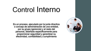 Control Interno
Es un proceso, ejecutado por la junta directiva
o concejo de administración de una entidad,
por su grupo (gerencia) y el resto del
personal, diseñado específicamente para
proporcionar seguridad y garantizar su
efectividad, confiabilidad y cumplimiento
 