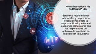 Norma internacional de
auditoría NIA 265
Establece requerimientos
adicionales y proporciona
orientaciones sobre la
responsabilidad que tiene el
auditor de comunicarse con
los responsables del
gobierno de la entidad en
relación con la auditoría
 
