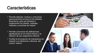 Características
• Permite detectar, evaluar y comunicar
oportunamente errores en los estados
financieros, para así plantear e
implementar los planes, medidas,
métodos y acciones de mejora
• Permite comunicar las deficiencias
significativas en el control interno y la
relación de sus respectivos efectos
• Facilita la formulación de indicadores en
relación a la eficiencia o eficacia, del
control interno
 