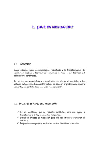 2.1 CONCEPTO
Crear espacios para la comunicación respetuosa y la transformación de
conflictos, mediante técnicas de comunicación tales como: técnicas del
reencuadre, parafraseo.
Es un proceso especialmente comunicativo en el cual el mediador y los
actores del conflicto buscan alternativas de solución al problema de manera
conjunta, con sentido de cooperación y comprensión.
2.2 ¿CUÁL ES EL PAPEL DEL MEDIADOR?
 Es un facilitador que no resuelve conflictos pero que ayuda a
transformarlo si hay voluntad de las partes.
 Dirigir el proceso de mediación para que los litigantes resuelvan el
conflicto.
 Proporcionar un proceso equitativo neutral basado en principios.
 