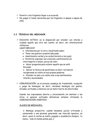  Permitir a los litigantes llegar a un acuerdo.
 No juzgar ni tomar decisiones por los litigantes, ni apoyar a alguno de
ellos.
2.3 TÉCNICAS DEL MEDIADOR
 ESCUCHA ACTIVA: es la disposición por atender con interés y
cuidado aquello que otro nos cuenta, es decir, ser interlocutores
reflexivos.
¿QUÉ IMPLICA?
♦ interesarnos por el otro y hacérnoslo saber.
♦ Tener una postura corporal adecuada.
♦ Asentimiento verbal y no verbal (mirarlo a los ojos).
♦ Permitirle expresar sus vivencias y sentimientos sin
interrumpirlo ni lanzar juicios de valor.
♦ Hacer preguntas para aclarar aquello que se está
Diciendo.
♦ Aplicar la técnica de parafraseo es decir corroborar
recuperando su relato en sus propias palabras.
♦ Atender no solo a su relato sino a sus sentimientos
interés y necesidades.
 COMUNICACIÓN: es el proceso complejo de transmisión, recepción
y juego de mensajes; es decir, enviamos mensajes con gestos,
miradas, actitudes y silencios con un matiz fuerte de afectividad.
Cuando nos expresamos abierta y sinceramente sin lastimar a los
otros, ni generar actitudes defensivas estamos utilizando la
COMUNICACIÓN ASERTIVA.
CLASES DE MENSAJES :
♦ Mensaje proyectivo: cuando lanzamos juicios criticando y
censurando a una persona generando una reacción agresiva, es
decir, quien lo recibe se siente juzgado o acusado.(tu siempre.. tu
nunca... todo el mundo piensa que..).
 