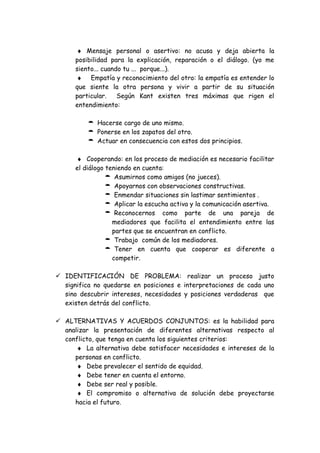 ♦ Mensaje personal o asertivo: no acusa y deja abierta la
posibilidad para la explicación, reparación o el diálogo. (yo me
siento... cuando tu ... porque...).
♦ Empatía y reconocimiento del otro: la empatía es entender lo
que siente la otra persona y vivir a partir de su situación
particular. Según Kant existen tres máximas que rigen el
entendimiento:
 Hacerse cargo de uno mismo.
 Ponerse en los zapatos del otro.
 Actuar en consecuencia con estos dos principios.
♦ Cooperando: en los proceso de mediación es necesario facilitar
el diálogo teniendo en cuenta:
 Asumirnos como amigos (no jueces).
 Apoyarnos con observaciones constructivas.
 Enmendar situaciones sin lastimar sentimientos .
 Aplicar la escucha activa y la comunicación asertiva.
 Reconocernos como parte de una pareja de
mediadores que facilita el entendimiento entre las
partes que se encuentran en conflicto.
 Trabajo común de los mediadores.
 Tener en cuenta que cooperar es diferente a
competir.
 IDENTIFICACIÓN DE PROBLEMA: realizar un proceso justo
significa no quedarse en posiciones e interpretaciones de cada uno
sino descubrir intereses, necesidades y posiciones verdaderas que
existen detrás del conflicto.
 ALTERNATIVAS Y ACUERDOS CONJUNTOS: es la habilidad para
analizar la presentación de diferentes alternativas respecto al
conflicto, que tenga en cuenta los siguientes criterios:
♦ La alternativa debe satisfacer necesidades e intereses de la
personas en conflicto.
♦ Debe prevalecer el sentido de equidad.
♦ Debe tener en cuenta el entorno.
♦ Debe ser real y posible.
♦ El compromiso o alternativa de solución debe proyectarse
hacia el futuro.
 