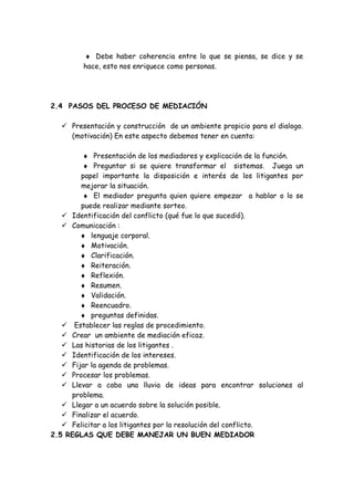 ♦ Debe haber coherencia entre lo que se piensa, se dice y se
hace, esto nos enriquece como personas.
2.4 PASOS DEL PROCESO DE MEDIACIÓN
 Presentación y construcción de un ambiente propicio para el dialogo.
(motivación) En este aspecto debemos tener en cuenta:
♦ Presentación de los mediadores y explicación de la función.
♦ Preguntar si se quiere transformar el sistemas. Juega un
papel importante la disposición e interés de los litigantes por
mejorar la situación.
♦ El mediador pregunta quien quiere empezar a hablar o lo se
puede realizar mediante sorteo.
 Identificación del conflicto (qué fue lo que sucedió).
 Comunicación :
♦ lenguaje corporal.
♦ Motivación.
♦ Clarificación.
♦ Reiteración.
♦ Reflexión.
♦ Resumen.
♦ Validación.
♦ Reencuadro.
♦ preguntas definidas.
 Establecer las reglas de procedimiento.
 Crear un ambiente de mediación eficaz.
 Las historias de los litigantes .
 Identificación de los intereses.
 Fijar la agenda de problemas.
 Procesar los problemas.
 Llevar a cabo una lluvia de ideas para encontrar soluciones al
problema.
 Llegar a un acuerdo sobre la solución posible.
 Finalizar el acuerdo.
 Felicitar a los litigantes por la resolución del conflicto.
2.5 REGLAS QUE DEBE MANEJAR UN BUEN MEDIADOR
 