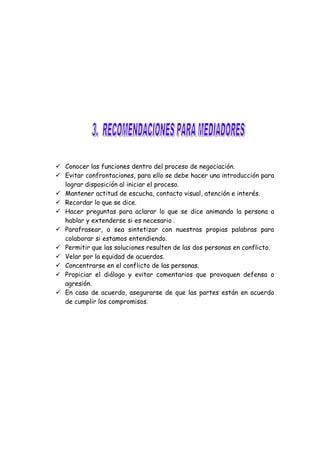  Conocer las funciones dentro del proceso de negociación.
 Evitar confrontaciones, para ello se debe hacer una introducción para
lograr disposición al iniciar el proceso.
 Mantener actitud de escucha, contacto visual, atención e interés.
 Recordar lo que se dice.
 Hacer preguntas para aclarar lo que se dice animando la persona a
hablar y extenderse si es necesario .
 Parafrasear, o sea sintetizar con nuestras propias palabras para
colaborar si estamos entendiendo.
 Permitir que las soluciones resulten de las dos personas en conflicto.
 Velar por la equidad de acuerdos.
 Concentrarse en el conflicto de las personas.
 Propiciar el diálogo y evitar comentarios que provoquen defensa o
agresión.
 En caso de acuerdo, asegurarse de que las partes están en acuerdo
de cumplir los compromisos.
 