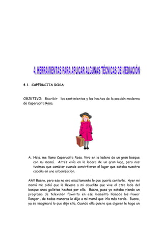 4.1 CAPERUCITA ROSA
OBJETIVO: Escribir los sentimientos y los hechos de la sección moderna
de Caperucita Rosa.
A. Hola, me llamo Caperucita Rosa. Vivo en la ladera de un gran bosque
con mi mamá. Antes vivía en la ladera de un gran lago, pero nos
tuvimos que cambiar cuando convirtieron el lugar que estaba nuestra
cabaña en una urbanización.
Ah!!! Bueno, pero eso no era exactamente lo que quería contarle. Ayer mi
mamá me pidió que le llevara a mi abuelita que vive al otro lado del
bosque unas galletas hechas por ella. Bueno, pues yo estaba viendo un
programa de televisión favorito en ese momento llamado los Power
Ranger . de todas maneras le dije a mi mamá que iría más tarde. Bueno,
ya se imaginará lo que dijo ella, Cuando ella quiere que alguien le haga un
 