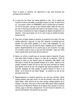 favor lo quiere al instante, sin importarle lo que está haciendo esa
persona en ese momento.
B. Lo que hice fue tomar las tontas galletas e irme. En el camino me
encontré al Gran Lobo Malo, la verdad no pase a su lado, él saltó hacia
mi. Les quiere contar es HORRIBLE!, pero el piensa que es chévere.
Yo iba de mal genio, así que no me interesó saber nada del tipo ese,
por eso, le dije que se quitara del camino y me dejara en paz, y que si
no lo hacia, le patearía su trasero después de dejarle las galletas a mi
abuelita. Creo que él pudo ver en mi cara lo que yo estaba diciendo,
porque se fue.
C. Pues bien, al llegar donde mi abuelita, la encontré en la cama. Creí que
estaba enferma, o algo así. Le dije, OH, abuelita, tu peluda cara me
asusta! Tus ojos están aguados y tu nariz toda empapada. Te vez
feísima! Y ella dijo que se sentiría mejor después que se comiera el
postre. Repentinamente me di cuenta que yo era el postre. Fue algo
en la manera como lo dijo. Lo que me hizo entender. Supe que tenía
razón cuando salto de la cama directo hacía mí.
D. Bueno, se volteó y resulta que no era para nada mi abuelita. El gran
lobo malo había tomado el atajo a la casa de mi abuelita. ( (No sé
porqué no tome yo ese camino, pues es realmente más rápido .Uno
sólo pasa a través de ese pequeño bosque de la colina... Bueno no me
pongan cuidado) A pesar de que no tuve una gran cantidad de tiempo
para pensar acerca de eso, me pregunté que estaría pasando con mi
abuelita. Después de todo aunque no quería hacerle el favor a mi
mamá en la mitad de los Power Ranger mi abuelita es una de las
personas favoritas.
E. Repentinamente mi abuelita apareció y se veía muy chistosa. Había
estado pisando uvas para hacer el vino de navidad. Creo que ella se
debió haber caído encima de las uvas, porque estaba púrpura de la
cabeza a los pies. Creo que el Gran Lobo Malo debió haber pensado
que ella era el Monstruo Púrpura de la laguna Azul, porque le echó un
vistazo, pego un alarido y desapareció. Yo corrí hacia mi abuelita y la
abracé fuertemente. Mi abuelita es una nota.!
 