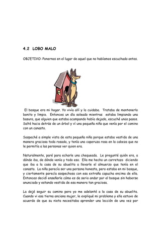 4.2 LOBO MALO
OBJETIVO: Ponernos en el lugar de aquel que no habíamos escuchado antes.
El bosque era mi hogar. Yo vivía allí y lo cuidaba. Trataba de mantenerlo
bonito y limpio. Entonces un día soleado mientras estaba limpiando una
basura, que alguien que estaba acampando había dejado, escuché unos pasos.
Salté hacia detrás de un árbol y ví una pequeña niña que venía por el camino
con un canasto.
Sospeché a simple vista de esta pequeña niña porque estaba vestida de una
manera graciosa toda rosada, y tenía una caperuza rosa en la cabeza que no
le permitía a las personas ver quien era.
Naturalmente, paré para echarle una chequeada. Le pregunté quién era, a
dónde iba, de dónde venía y todo eso. Ella me hecho un carretazo diciendo
que iba a la casa de su abuelita a llevarle el almuerzo que tenía en el
canasto. La niña parecía ser una persona honesta, pero estaba en mi bosque,
y ciertamente parecía sospechosa con esa extraña capucha encima de ella.
Entonces decidí enseñarle cómo es de serio andar por el bosque sin haberse
anunciado y estando vestida de esa manera tan graciosa.
La dejé seguir su camino pero yo me adelanté a la casa de su abuelita.
Cuando vi esa tierna anciana mujer, le expliqué mi problema y ella estuvo de
acuerdo de que su nieta necesitaba aprender una lección de una vez por
 