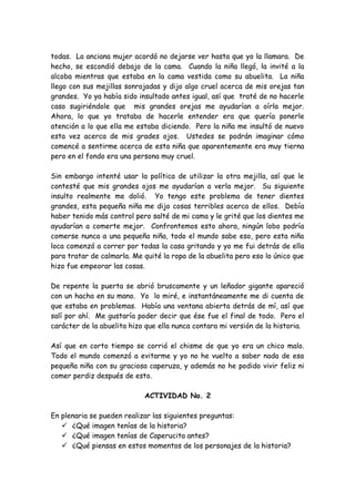 todas. La anciana mujer acordó no dejarse ver hasta que yo la llamara. De
hecho, se escondió debajo de la cama. Cuando la niña llegó, la invité a la
alcoba mientras que estaba en la cama vestida como su abuelita. La niña
llego con sus mejillas sonrojadas y dijo algo cruel acerca de mis orejas tan
grandes. Yo ya había sido insultado antes igual, así que traté de no hacerle
caso sugiriéndole que mis grandes orejas me ayudarían a oírla mejor.
Ahora, lo que yo trataba de hacerle entender era que quería ponerle
atención a lo que ella me estaba diciendo. Pero la niña me insultó de nuevo
esta vez acerca de mis grades ojos. Ustedes se podrán imaginar cómo
comencé a sentirme acerca de esta niña que aparentemente era muy tierna
pero en el fondo era una persona muy cruel.
Sin embargo intenté usar la política de utilizar la otra mejilla, así que le
contesté que mis grandes ojos me ayudarían a verla mejor. Su siguiente
insulto realmente me dolió. Yo tengo este problema de tener dientes
grandes, esta pequeña niña me dijo cosas terribles acerca de ellos. Debía
haber tenido más control pero salté de mi cama y le grité que los dientes me
ayudarían a comerte mejor. Confrontemos esto ahora, ningún lobo podría
comerse nunca a una pequeña niña, todo el mundo sabe eso, pero esta niña
loca comenzó a correr por todas la casa gritando y yo me fui detrás de ella
para tratar de calmarla. Me quité la ropa de la abuelita pero eso lo único que
hizo fue empeorar las cosas.
De repente la puerta se abrió bruscamente y un leñador gigante apareció
con un hacha en su mano. Yo lo miré, e instantáneamente me di cuenta de
que estaba en problemas. Había una ventana abierta detrás de mí, así que
salí por ahí. Me gustaría poder decir que ése fue el final de todo. Pero el
carácter de la abuelita hizo que ella nunca contara mi versión de la historia.
Así que en corto tiempo se corrió el chisme de que yo era un chico malo.
Todo el mundo comenzó a evitarme y yo no he vuelto a saber nada de esa
pequeña niña con su graciosa caperuza, y además no he podido vivir feliz ni
comer perdiz después de esto.
ACTIVIDAD No. 2
En plenaria se pueden realizar las siguientes preguntas:
 ¿Qué imagen tenías de la historia?
 ¿Qué imagen tenías de Caperucita antes?
 ¿Qué piensas en estos momentos de los personajes de la historia?
 