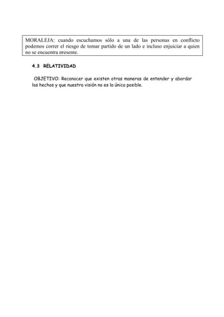 4.3 RELATIVIDAD
OBJETIVO: Reconocer que existen otras maneras de entender y abordar
los hechos y que nuestra visión no es la única posible.
MORALEJA: cuando escuchamos sólo a una de las personas en conflicto
podemos correr el riesgo de tomar partido de un lado e incluso enjuiciar a quien
no se encuentra presente.
 