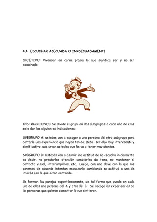 4.4 ESCUCHAR ADECUADA O INADECUADAMENTE
OBJETIVO: Vivenciar en carne propia lo que significa ser y no ser
escuchado
INSTRUCCIONES: Se divide el grupo en dos subgrupos: a cada uno de ellos
se le dan las siguientes indicaciones:
SUBGRUPO A: ustedes van a escoger a una persona del otro subgrupo para
contarle una experiencia que hayan tenido. Debe ser algo muy interesante y
significativo, que crean ustedes que los va a tener muy atentos.
SUBGRUPO B: Ustedes van a asumir una actitud de no escucha inicialmente
es decir, no prestarles atención cambiarles de tema, no mantener el
contacto visual, interrumpirlos, etc. Luego, con una clave con la que nos
ponemos de acuerdo intentan escucharlo cambiando su actitud a una de
interés con lo que están contando.
Se forman las parejas espontáneamente, de tal forma que quede en cada
una de ellas una persona del A y otra del B. Se recoge las experiencias de
las personas que quieran comentar lo que sintieron.
 