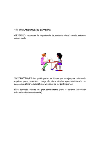 4.5 HABLÁNDONOS DE ESPALDAS
OBJETIVO: reconocer la importancia de contacto visual cuando estamos
conversando.
INSTRUCCIONES: Los participantes se dividen por parejas y se colocan de
espaldas para conversar. Luego de cinco minutos aproximadamente, se
recogen en plenaria las distintas vivencias de los participantes.
Esta actividad resulta un gran complemento para la anterior (escuchar
adecuada o inadecuadamente).
 