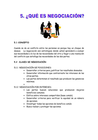 5.1 CONCEPTO
Cuando se da un conflicto entre las personas es porque hay un choque de
deseos. La negociación son estrategias donde usted aprenderá a evaluar
sus necesidades a la luz de las necesidades del otro y llegar a una resolución
del conflicto que satisfaga las necesidades de las dos partes.
5.2 CLASES DE NEGOCIACIÓN
5.1.1 NEGOCIACIÓN DE POSICIONES:
• Desarrollar criterios para justificar los resultados deseados.
• Desarrollar información que contrarreste los intereses de las
otras partes.
• Las partes determinan el resultado que producen las ganancias
máximas.
•
5.1.2 NEGOCIACIÓN POR INTERESES:
• Las partes buscan soluciones que produzcan mejores
beneficios comunes.
• Edifica sobre intereses compartidos (base común).
• Desarrollar criterios para verificar la equidad de un número
de opciones.
• Investigar todas las opciones de beneficio común.
• Busca realzar y proteger las opciones.
 