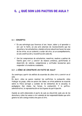 6.1 CONCEPTO:
 Es una estrategia que favorece el ser, hacer, saber y el aprender a
ser; por lo tanto, es una acto amoroso de reconocimiento que los
docentes y los estudiantes y demás actores educativos hacen los unos
de los otros, es un cuidarse y cuidar del otro, es un acompañamiento,
es una construcción y reconstrucción cada día.
 Son los compromisos de estudiantes, maestros, madres y padres de
familia para vivir y convivir de manera armónica, permitiendo el
desarrollo de valores, competencias y actitudes necesarias para
responder a la moderna ciudadanía.
6.2 ¿ CÓMO SE CONSTRUYE UN PACTO DE AULA?
Se construye a partir de análisis de acuerdos de cómo vivir y convivir en el
aula.
Es decir, cómo se quiere resolver los conflictos, la evaluación, cómo
trabajar en grupo, cómo se quiere las clases, en otras palabras se acuerda
sobre lo físico (arreglo y cuidado de los elementos de la escuela), lo
pedagógico (las clases, las tareas, la evaluación). Y lo político-
administrativo, la representación en los órganos de participación.
Cuando se esté elaborando el pacto de aula se discutirán cada uno de los
derechos y cómo los vamos a vivir además de las responsabilidades que esto
genera no solo consigo mismo sino para el otro.
 