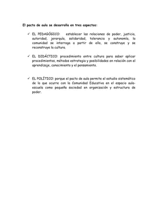 El pacto de aula se desarrolla en tres aspectos:
 EL PEDAGÓGICO: establecer las relaciones de poder, justicia,
autoridad, jerarquía, solidaridad, tolerancia y autonomía, la
comunidad se interroga a partir de ello, se construye y se
reconstruye la cultura.
 EL DIDÁCTICO: procedimiento entre cultura para saber aplicar
procedimientos, métodos estrategia y posibilidades en relación con el
aprendizaje, conocimiento y el pensamiento.
 EL POLÍTICO: porque el pacto de aula permite el estudio sistemático
de lo que ocurre con la Comunidad Educativa en el espacio aula-
escuela como pequeña sociedad en organización y estructura de
poder.
 