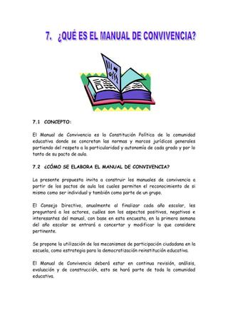 7.1 CONCEPTO:
El Manual de Convivencia es la Constitución Política de la comunidad
educativa donde se concretan las normas y marcos jurídicos generales
partiendo del respeto a la particularidad y autonomía de cada grado y por lo
tanto de su pacto de aula.
7.2 ¿CÓMO SE ELABORA EL MANUAL DE CONVIVENCIA?
La presente propuesta invita a construir los manuales de convivencia a
partir de los pactos de aula los cuales permiten el reconocimiento de si
mismo como ser individual y también como parte de un grupo.
El Consejo Directivo, anualmente al finalizar cada año escolar, les
preguntará a los actores, cuáles son los aspectos positivos, negativos e
interesantes del manual, con base en esta encuesta, en la primera semana
del año escolar se entrará a concertar y modificar lo que considere
pertinente.
Se propone la utilización de los mecanismos de participación ciudadana en la
escuela, como estrategia para la democratización reinstitución educativa.
El Manual de Convivencia deberá estar en continua revisión, análisis,
evaluación y de construcción, esto se hará parte de toda la comunidad
educativa.
 