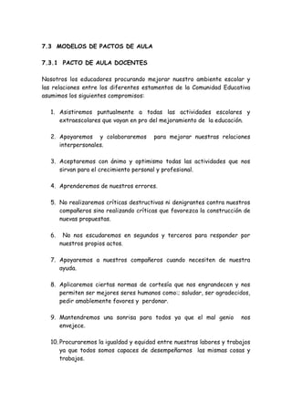 7.3 MODELOS DE PACTOS DE AULA
7.3.1 PACTO DE AULA DOCENTES
Nosotros los educadores procurando mejorar nuestro ambiente escolar y
las relaciones entre los diferentes estamentos de la Comunidad Educativa
asumimos los siguientes compromisos:
1. Asistiremos puntualmente a todas las actividades escolares y
extraescolares que vayan en pro del mejoramiento de la educación.
2. Apoyaremos y colaboraremos para mejorar nuestras relaciones
interpersonales.
3. Aceptaremos con ánimo y optimismo todas las actividades que nos
sirvan para el crecimiento personal y profesional.
4. Aprenderemos de nuestros errores.
5. No realizaremos críticas destructivas ni denigrantes contra nuestros
compañeros sino realizando críticas que favorezca la construcción de
nuevas propuestas.
6. No nos escudaremos en segundos y terceros para responder por
nuestros propios actos.
7. Apoyaremos a nuestros compañeros cuando necesiten de nuestra
ayuda.
8. Aplicaremos ciertas normas de cortesía que nos engrandecen y nos
permiten ser mejores seres humanos como:; saludar, ser agradecidos,
pedir amablemente favores y perdonar.
9. Mantendremos una sonrisa para todos ya que el mal genio nos
envejece.
10. Procuraremos la igualdad y equidad entre nuestras labores y trabajos
ya que todos somos capaces de desempeñarnos las mismas cosas y
trabajos.
 