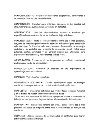 COMPORTAMIENTO: Conjunto de reacciones adaptativas , particulares a
un individuo frente a una situación dada.
COMPRENSIÓN: Facultad para entender, colocarse en los zapatos del
otro, tolerancia de cualidades en virtudes y en defectos.
COMPROMISOS: Son los planteamientos verbales o escritos que
especifican lo que cada una de las partes hará o dejara de hacer.
COMUNICACIÓN: Trato o correspondencia entre dos o más personas,
conjunto de medios y procedimientos técnicos más usados para establecer
relaciones que faciliten las relaciones humanas. Transmisión de mensajes
verbales y no verbales que presenta la interacción social tales como
palabras, gestos, actitudes y en general medios que utilizamos para
expresarnos mutuamente y relacionarnos con los otros.
CONCILIACIÓN: Proceso por el cual las personas en conflicto resuelven el
problema por medio de un mediador.
CONSOLIDACIÓN: Convertir un problema en una experiencia de
aprendizaje, amistad o alianza.
CONVIVIR: Vivir , habitar con otros.
CONVIVENCIA SOLIDARIA: Cultura participativa capaz de manejar
conflictos como oportunidad de crecimiento individual y colectivo.
CONFLICTO: Situaciones cotidianas que vivimos todos los seres humanos
y en sí mismos no pueden considerarse buenos o malos.
Situación o proceso en que los individuos o grupos se oponen activamente en
la lucha por sus intereses, llegando incluso a la aniquilación del contrario.
CONFRONTAR: Carear una persona con otra. Careo entre dos o más
personas en busca de simpatía entre ellas o conformidad al manejar los
conflictos.
COOPERAR: Acción conjunta de los implicados en conflictos para lograr
satisfacer necesidades mutuas.
 