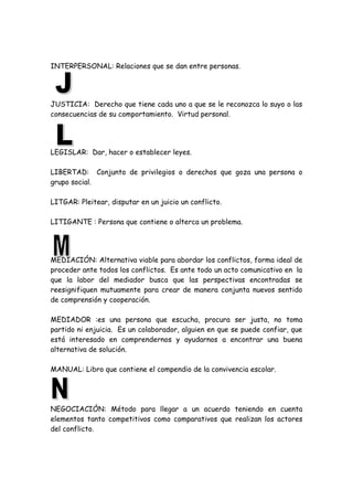 INTERPERSONAL: Relaciones que se dan entre personas.
JUSTICIA: Derecho que tiene cada uno a que se le reconozca lo suyo o las
consecuencias de su comportamiento. Virtud personal.
LEGISLAR: Dar, hacer o establecer leyes.
LIBERTAD: Conjunto de privilegios o derechos que goza una persona o
grupo social.
LITGAR: Pleitear, disputar en un juicio un conflicto.
LITIGANTE : Persona que contiene o alterca un problema.
MEDIACIÓN: Alternativa viable para abordar los conflictos, forma ideal de
proceder ante todos los conflictos. Es ante todo un acto comunicativo en la
que la labor del mediador busca que las perspectivas encontradas se
reesignifiquen mutuamente para crear de manera conjunta nuevos sentido
de comprensión y cooperación.
MEDIADOR :es una persona que escucha, procura ser justa, no toma
partido ni enjuicia. Es un colaborador, alguien en que se puede confiar, que
está interesado en comprendernos y ayudarnos a encontrar una buena
alternativa de solución.
MANUAL: Libro que contiene el compendio de la convivencia escolar.
NEGOCIACIÓN: Método para llegar a un acuerdo teniendo en cuenta
elementos tanto competitivos como comparativos que realizan los actores
del conflicto.
 