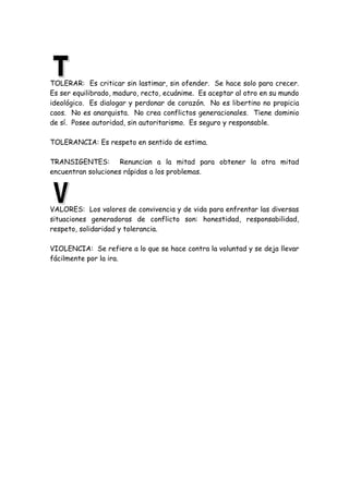 TOLERAR: Es criticar sin lastimar, sin ofender. Se hace solo para crecer.
Es ser equilibrado, maduro, recto, ecuánime. Es aceptar al otro en su mundo
ideológico. Es dialogar y perdonar de corazón. No es libertino no propicia
caos. No es anarquista. No crea conflictos generacionales. Tiene dominio
de sí. Posee autoridad, sin autoritarismo. Es seguro y responsable.
TOLERANCIA: Es respeto en sentido de estima.
TRANSIGENTES: Renuncian a la mitad para obtener la otra mitad
encuentran soluciones rápidas a los problemas.
VALORES: Los valores de convivencia y de vida para enfrentar las diversas
situaciones generadoras de conflicto son: honestidad, responsabilidad,
respeto, solidaridad y tolerancia.
VIOLENCIA: Se refiere a lo que se hace contra la voluntad y se deja llevar
fácilmente por la ira.
 