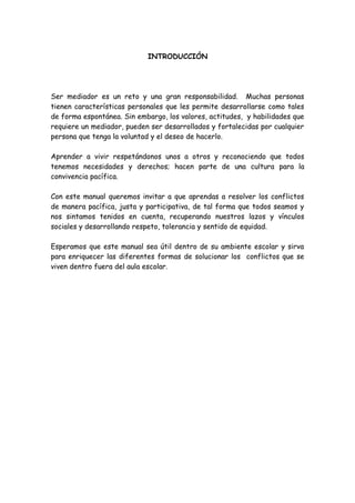 INTRODUCCIÓN
Ser mediador es un reto y una gran responsabilidad. Muchas personas
tienen características personales que les permite desarrollarse como tales
de forma espontánea. Sin embargo, los valores, actitudes, y habilidades que
requiere un mediador, pueden ser desarrollados y fortalecidas por cualquier
persona que tenga la voluntad y el deseo de hacerlo.
Aprender a vivir respetándonos unos a otros y reconociendo que todos
tenemos necesidades y derechos; hacen parte de una cultura para la
convivencia pacífica.
Con este manual queremos invitar a que aprendas a resolver los conflictos
de manera pacífica, justa y participativa, de tal forma que todos seamos y
nos sintamos tenidos en cuenta, recuperando nuestros lazos y vínculos
sociales y desarrollando respeto, tolerancia y sentido de equidad.
Esperamos que este manual sea útil dentro de su ambiente escolar y sirva
para enriquecer las diferentes formas de solucionar los conflictos que se
viven dentro fuera del aula escolar.
 