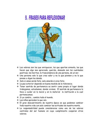  Los valores son los que enriquecen, los que aportan armonía, los que
hacen que algo sea apreciado, querido, deseado son los cualidades
positivas, los meritos, la trascendencia de una persona, de un ser.
 Una persona vale lo que crea valer y no lo que piensen y no lo que
piense o digan los demás.
 Solo si amas serás feliz, solo amarás si eres feliz.
 La paz exterior depende en buena medida de la tolerancia.
 Tener sentido de pertenencia es sentir como propio el lugar donde
trabajamos, estudiamos, donde vivimos. El sentido de pertenencia lo
lleva a cuidar en lo moral y en lo material la institución a la cual
pertenecemos.
 Si yo cambio... cambia todo el mundo.
 Los niños aprenden lo que ven.
 El gran descubrimiento de nuestra época es que podemos cambiar
toda nuestra vida con solo cambiar las actitudes de nuestra mente.
 La responsabilidad puede considerarse como uno de los valores
centrales del ser humano en cuyo cumplimiento cooperan otros
valores.
 