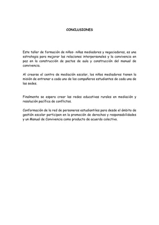 CONCLUSIONES
Este taller de formación de niños- niñas mediadores y negociadores, es una
estrategia para mejorar las relaciones interpersonales y la convivencia en
paz en la construcción de pactos de aula y construcción del manual de
convivencia.
Al crearse el centro de mediación escolar, los niños mediadores tienen la
misión de entrenar a cada uno de los compañeros estudiantes de cada una de
las sedes.
Finalmente se espera crear las redes educativas rurales en mediación y
resolución pacífica de conflictos.
Conformación de la red de personeros estudiantiles para desde el ámbito de
gestión escolar participen en la promoción de derechos y responsabilidades
y un Manual de Convivencia como producto de acuerdo colectivo.
 