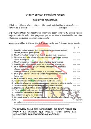 EN ESTA ESCUELA SONREÍMOS PORQUE:
MIS DATOS PERSONALES:
Edad---- Género: niño--- niña---- ¿Mi registro civil está en la escuela?--------
Nombre de la escuela----------------------------------------- Municipio----------------
INSTRUCCIONES: Para nosotros es importante saber cómo ves tu escuela y poder
mejorar cada día más. Las preguntas que encontrarás a continuación describen
situaciones que puedes encontrar en su escuela.
Marca con una X en V si lo que dice la frase es cierto, y en F si crees que no sucede.
V F
1. Los niños y niños podemos decir tranquilamente cuando nos sentimos
tristes , molestos preocupados. ---- ----
2. Nuestros “profes” nos permiten decir lo que sentimos y pensamos. ---- ----
3. No hay rechazo a las niñas y niños de otras razas, religiones, o que no
tienen mucha plata. ---- ----
4. Nuestros maestros y maestras saben solucionar sus problemas. ---- ----
5. Los niños y las niñas dialogan sobre sus problemas y no se pegan. ---- ----
6. En mi salón respetamos que unos niños y niñas aprendan más rápido
algunas cosas, que otros. ---- ----
7. Las niñas y niños no se ponen apodos ni se burlan de los demás. ---- ----
8. En mi grupo los niños y niñas y el “profe” nos ponemos de acuerdo en
las normas. ---- ----
9. En mi salón no se hacen chistes molestos sobre las niñas. ---- ----
10. Todos los niños y niñas conocemos que es el gobierno escolar. ---- ----
11. Mi familia y la de mis compañeros pueden participar en el gobierno escolar ---- ----
12. Todos los niños y niñas podemos ser representantes de curso. ---- ----
13. El personero estudiantil de mi escuela habla con todos los niños y niñas. ---- ----
14. Yo he ayudado en la construcción del Manual de Convivencia de la escuela. ---- ----
15. Yo conozco las normas de mi escuela . ---- ----
16. A mi familia le gusta ir a mi escuela ---- ----
17. Mi escuela y mis “profes” se preocupan por las cosas que ocurren en mi casa ---- ---
18. Yo quisiera
aprender---------------------------------------------------------------------------------------------
--------------------------------------------------------------------------------------
TÚ OPINIÓN ES LO MÁS IMPORTANTE, NO DEBES TOMAR EN
CUENTA LA OPINIÓN QUE PUEDAS TENER SOBRE LAS
SITUACIONES TUS COMPAÑEROS O MAESTROS.
 