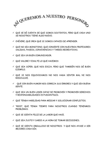  QUE SE DÉ CUENTA DE QUE SOMOS DISTINTOS, PERO QUE CADA UNO
SE NOSOTROS TIENE ALGO NUEVO.
 CHÉVERE, QUE CREA QUE SI SOMOS CAPACES DE APRENDER.
 QUE NO SEA MONOTONO, QUE CONCERTE CON NUESTROS PROFESORES
SALIDAS, PASEOS, CONVIVENCIAS Y TARDES RECREATIVAS.
 QUE SEA UN BUEN COMUNICADOR.
 QUE VALORE Y EXALTE LO QUE HACEMOS
 QUE SEA SÚPER, QUE NOS EXIJA, PERO QUE TAMBIÉN NOS DÉ BUEN
EJEMPLO.
 QUE SI NOS EQUIVOCAMOS NO NOS HAGA SENTIR MAL NI NOS
RIDICULICE.
 QUE CON BUEN HUMOR NOS CORRIJA SUS ERRORES Y QUE SEA BUENA
GENTE.
 QUE SEA UN BUEN LIDER CAPAZ DE PROMOVER Y PROMOVER DERECHOS
Y RESPONSABILIDADES ESTUDIANTILES.
 QUE TENGA HABILIDAD PARA MEDIAR Y SOLUCIONAR CONFLICTOS.
 “RICO”, QUE TENGA TIEMPO PARA NOSOTROS CUANDO TENENMOS
PROBLEMAS.
 QUE SE SIENTA FELIZ DE LA LABOR QUE HACE.
 QUE SEA JUSTO Y SABIO A LA HORA DE TOMAR DECISIONES.
 QUE SE SIENTA ORGULLOSO DE NOSOTROS Y QUE NOS AYUDE A SER
MEJORES CADA DÍA.
 