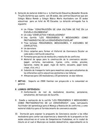 6. Dotación de material didáctico a la Institución Educativa Monseñor Ricardo
Trujillo Gutiérrez que cuenta con 28 sedes, dos centros Educativos que son
Colegio Básico Román y Colegio Básico María Auxiliadora con 15 sedes
educativas para un total de 45 Escuelas. La dotación entregada fue la
siguiente:
 Un Fólder “CONSTRUCCIÓN DE UNA CULTURA DE PAZ EN LA
ESCUELA COLOMBIANA”.
 Un video “CONFLICTOS Y RESOLUCIONES”
 Una Cartilla “LOS PERSONEROS Y MEDIADORES COMO
PROTAGONISTAS DE LA CONVIVENCIA ESCOLAR”
 Tres botones: PERSONEROS, MEDIADORES, Y ASESORES DE
CONFLICTOS.
 Un derrotero
 Cinco carpetas para formar el Historial de Convivencia Escolar en
cada sede e institución educativa.
 Formatos para pactos de mediación y resolución de conflictos.
 Material de apoyo para la construcción de la convivencia escolar.
(papel, cartulina, marcadores, tijeras, cinta, vinilos, pinceles,
lapiceros, resma de papel, regla de metro, escuadra, papel bond,
crepe, clics, etc.)
 Subsidio de transporte tanto para maestros como para estudiantes de
los diferentes centro educativos asistentes a los talleres.
 Almuerzos para 130 mediadores y 25 personeros en dos talleres.
7. METAS: Impacto en 2500 familias con proyección a la comunidad en
general.
8. LOGROS OBTENIDOS:
 Conformación de red de mediadores docentes, personeros,
estudiantes, del municipio de Cucutilla.
9. Diseño y realización de la cartilla “LOS PERSONEROS Y MEDIADORES
COMO PROTAGONISTAS DE LA CONVIVENCIA”, como instrumento
facilitador del aprendizaje para el Manejo y Resolución de conflictos, y como
material didáctico para el fortalecimiento de convivencia escolar.
10. Invitación para exponer la propuesta de Convivencia escolar a los niños
mediadores para contar sus experiencias y desarrollo de la propuesta en las
sedes educativas en el curso de Competencias Ciudadanas, en la ciudad de
Cúcuta en el cual el Municipio es modelo demostrativo, especialmente en la
 