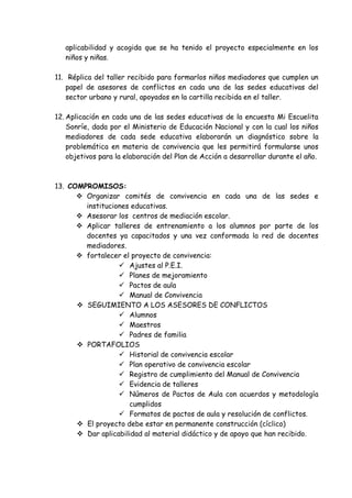 aplicabilidad y acogida que se ha tenido el proyecto especialmente en los
niños y niñas.
11. Réplica del taller recibido para formarlos niños mediadores que cumplen un
papel de asesores de conflictos en cada una de las sedes educativas del
sector urbano y rural, apoyados en la cartilla recibida en el taller.
12. Aplicación en cada una de las sedes educativas de la encuesta Mi Escuelita
Sonríe, dada por el Ministerio de Educación Nacional y con la cual los niños
mediadores de cada sede educativa elaborarán un diagnóstico sobre la
problemática en materia de convivencia que les permitirá formularse unos
objetivos para la elaboración del Plan de Acción a desarrollar durante el año.
13. COMPROMISOS:
 Organizar comités de convivencia en cada una de las sedes e
instituciones educativas.
 Asesorar los centros de mediación escolar.
 Aplicar talleres de entrenamiento a los alumnos por parte de los
docentes ya capacitados y una vez conformada la red de docentes
mediadores.
 fortalecer el proyecto de convivencia:
 Ajustes al P.E.I.
 Planes de mejoramiento
 Pactos de aula
 Manual de Convivencia
 SEGUIMIENTO A LOS ASESORES DE CONFLICTOS
 Alumnos
 Maestros
 Padres de familia
 PORTAFOLIOS
 Historial de convivencia escolar
 Plan operativo de convivencia escolar
 Registro de cumplimiento del Manual de Convivencia
 Evidencia de talleres
 Números de Pactos de Aula con acuerdos y metodología
cumplidos
 Formatos de pactos de aula y resolución de conflictos.
 El proyecto debe estar en permanente construcción (cíclico)
 Dar aplicabilidad al material didáctico y de apoyo que han recibido.
 
