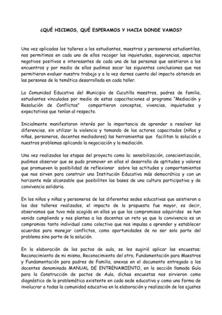 ¿QUÉ HICIMOS, QUÉ ESPERAMOS Y HACIA DONDE VAMOS?
Una vez aplicados los talleres a los estudiantes, maestros y personeros estudiantiles,
nos permitimos en cada uno de ellos recoger las inquietudes, sugerencias, aspectos
negativos positivos e interesantes de cada una de las personas que asistieron a los
encuentros y por medio de ellos pudimos sacar las siguientes conclusiones que nos
permitieron evaluar nuestro trabajo y a la vez darnos cuenta del impacto obtenido en
las personas de la temática desarrollada en cada taller.
La Comunidad Educativa del Municipio de Cucutilla maestros, padres de familia,
estudiantes vinculados por medio de estas capacitaciones al programa “Mediación y
Resolución de Conflictos” compartieron conceptos, vivencias, inquietudes y
expectativas que tenían al respecto.
Inicialmente manifestaron interés por la importancia de aprender a resolver las
diferencias, sin utilizar la violencia y tomando de los actores capacitados (niños y
niñas, personeros, docentes mediadores) las herramientas que facilitan la solución a
nuestros problemas aplicando la negociación y la mediación.
Una vez realizados las etapas del proyecto como la: sensibilización, conscientización,
pudimos observar que se pudo promover en ellos el desarrollo de aptitudes y valores
que promueven la posibilidad de reflexionar sobre las actitudes y comportamientos
que nos sirven para construir una Institución Educativa más democrática y con un
horizonte más alcanzable que posibiliten las bases de una cultura participativa y de
convivencia solidaria.
En los niños y niñas y personeros de las diferentes sedes educativas que asistieron a
los dos talleres realizados, el impacto de la propuesta fue mayor, es decir,
observamos que tuvo más acogida en ellos ya que los compromisos adquiridos se han
venido cumpliendo y nos plantea a los docentes un reto ya que la convivencia es un
compromiso tanto individual como colectivo que nos impulsa a aprender y establecer
acuerdos para manejar conflictos, como oportunidades de no ser solo parte del
problema sino parte de la solución.
En la elaboración de los pactos de aula, se les sugirió aplicar las encuestas;
Reconocimiento de mi mismo, Reconocimiento del otro, Fundamentación para Maestros
y Fundamentación para padres de Familia, anexas en el documento entregado a los
docentes denominado MANUAL DE ENTRENAMIENTO, en la sección llamada Guía
para la Construcción de pactos de Aula, dichas encuestas nos sirvieron como
diagnóstico de la problemática existente en cada sede educativa y como una forma de
involucrar a todas la comunidad educativa en la elaboración y realización de los ajustes
 