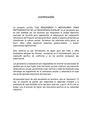 JUSTIFICACIÓN
La presente cartilla “LOS PERSONEROS Y MEDIADORES COMO
PROTAGONISTAS DE LA CONVIVENCIA ESCOLAR” es un documento que
ha sido diseñado por los docentes que integramos la Unidad Operativa
municipal de Cucutilla para implementar el subproyecto del componente
Convivencia del Proyecto de Educación Rural, donde el objetivo primordial es
transformar la cultura escolar, fortalecer las relaciones entre pares, es
decir, niños- niñas, maestros- maestras, padres-madres y buscar
experiencias significativas.
Este material es una herramienta de apoyo para que niños y niñas
mediadores apliquen las técnicas necesarias en el entrenamiento, para la
resolución pacífica de conflictos y se les permita enriquecer sus
experiencias.
Los personeros y mediadores son responsables de orientar las decisiones de
aquellos que se han fijado como horizonte cercano construir una educación
democrática y en paz, permitiendo crear centros y redes de mediación como
estrategia de seguimiento de la convivencia escolar y comunitaria en cada
una de las opciones educativas del municipio.
No queremos hacer de este documento un recetario, sino un “opcionario”. O
sea, un conjunto de pautas, que respetando la capacidad creadora y la
autonomía de cada mediador sirve que para cada uno, a partir de él cree su
propia ruta al proceso de lograr una convivencia pacífica en su comunidad
educativa.
 