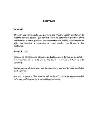 OBJETIVOS
GENERAL
Ofrecer una herramienta que permita una transformación al interior de
nuestra cultura escolar que conlleve hacia la convivencia pacífica entre
estudiantes y demás personas que comparten sus propias experiencias de
vida, sentimientos y pensamientos para resolver pacíficamente los
conflictos.
ESPECIFICOS
Emplear la cartilla como elemento pedagógico en la formación de niños –
niñas mediadores en cada una de las sedes educativas del Municipio de
Cucutilla.
Contextualizar el documento con las vivencias y aportes de cada uno de los
participantes.
Anexar la carpeta “Documentos del mediador”, donde se encuentran los
informes confidencias de la mediación entre pares.
 