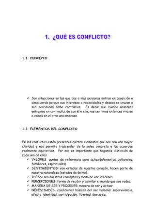 1.1 CONCEPTO
 Son situaciones en las que dos o más personas entran en oposición o
desacuerdo porque sus intereses o necesidades y deseos se cruzan o
son percibidos como contrarios. Es decir que cuando nosotros
entramos en contradicción con él o ella, nos sentimos entonces rivales
o vemos en el otro una amenaza.
1.2 ELEMENTOS DEL CONFLICTO
En los conflictos están presentes ciertos elementos que nos dan una mayor
claridad y nos permite trascender de la pelea concreta a los acuerdos
realmente equitativos. Por eso es importante que hagamos distinción de
cada uno de ellos.
 VALORES: puntos de referencia para actuar(elementos culturales,
familiares, espirituales)
 SENTIMIENTOS: son estados de nuestro corazón, hacen parte de
nuestra naturaleza (estados de ánimo).
 IDEAS: son nuestros conceptos y modo de ver las cosas.
 PERCEPCIONES: forma de recibir y asimilar el mundo que nos rodea.
 MANERA DE SER Y PROCEDER: manera de ser y actuar.
 NECESIDADES: condiciones básicas del ser humano: supervivencia,
afecto, identidad, participación, libertad, descanso.
 