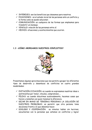  INTERESES: son los beneficios que deseamos para nosotros.
 POSICIONES : es el estado inicial de las personas ante un conflicto y
la forma como se puede solucionar.
 COMUNICACIÓN: es cualquiera de las formas que empleamos para
transmitir un mensaje.
 VINCULO: relación de las personas entre sí.
 HECHOS: situaciones y acontecimientos que ocurren.
1.3 ¿CÓMO ABORDAMOS NUESTROS CONFLICTOS?
Presentamos algunas aproximaciones que nos permite agrupar los diferentes
tipos de desarrollo y desenlaces de conflictos en cuatro grandes
modalidades:
 EVITACIÓN O EVASIÓN: es cuando no expresamos nuestras ideas o
sentimientos por temor, vínculos, compromisos ...
 PELEAS: es cuando discutimos acaloradamente, hacemos cosas que
hieren y molestan con quien tenemos la diferencia.
 DEJAR EN MANO DE TERCERAS PERSONAS LA SOLUCIÓN DE
NUESTROS PROBLEMAS: es permitir que otra persona tome
decisiones frente a lo que debemos hacer.
 DIÁLOGO Y COOPERACIÓN: es intentar hablar sin herirnos,
escucharnos con la personas que estamos en conflictos y lograr
 
