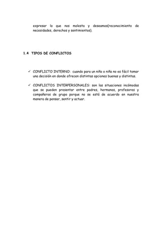 expresar lo que nos molesta y deseamos(reconocimiento de
necesidades, derechos y sentimientos).
1.4 TIPOS DE CONFLICTOS
 CONFLICTO INTERNO: cuando para un niño o niña no es fácil tomar
una decisión en donde ofrecen distintas opciones buenas y distintas.
 CONFLICTOS INTERPERSONALES: son las situaciones incómodas
que se pueden presentar entre padres, hermanos, profesores y
compañeros de grupo porque no se está de acuerdo en nuestra
manera de pensar, sentir y actuar.
 