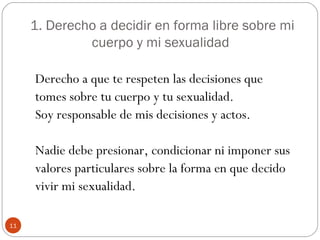 1. Derecho a decidir en forma libre sobre mi
              cuerpo y mi sexualidad

     Derecho a que te respeten las deci...