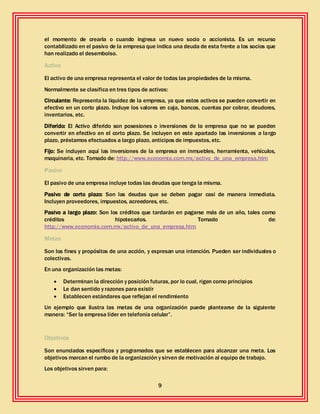9
el momento de crearla o cuando ingresa un nuevo socio o accionista. Es un recurso
contabilizado en el pasivo de la empresa que indica una deuda de esta frente a los socios que
han realizado el desembolso.
Activo
El activo de una empresa representa el valor de todas las propiedades de la misma.
Normalmente se clasifica en tres tipos de activos:
Circulante: Representa la liquidez de la empresa, ya que estos activos se pueden convertir en
efectivo en un corto plazo. Incluye los valores en caja, bancos, cuentas por cobrar, deudores,
inventarios, etc.
Diferido: El Activo diferido son posesiones o inversiones de la empresa que no se pueden
convertir en efectivo en el corto plazo. Se incluyen en este apartado las inversiones a largo
plazo, préstamos efectuados a largo plazo, anticipos de impuestos, etc.
Fijo: Se incluyen aquí las inversiones de la empresa en inmuebles, herramienta, vehículos,
maquinaria, etc. Tomado de: http://www.economia.com.mx/activo_de_una_empresa.htm
Pasivo
El pasivo de una empresa incluye todas las deudas que tenga la misma.
Pasivo de corto plazo: Son las deudas que se deben pagar casi de manera inmediata.
Incluyen proveedores, impuestos, acreedores, etc.
Pasivo a largo plazo: Son los créditos que tardarán en pagarse más de un año, tales como
créditos hipotecarios. Tomado de:
http://www.economia.com.mx/activo_de_una_empresa.htm
Metas
Son los fines y propósitos de una acción, y expresan una intención. Pueden ser individuales o
colectivas.
En una organización las metas:
 Determinan la dirección y posición futuras, por lo cual, rigen como principios
 Le dan sentido y razones para existir
 Establecen estándares que reflejan el rendimiento
Un ejemplo que ilustra las metas de una organización puede plantearse de la siguiente
manera: “Ser la empresa líder en telefonía celular”.
Objetivos
Son enunciados específicos y programados que se establecen para alcanzar una meta. Los
objetivos marcan el rumbo de la organización y sirven de motivación al equipo de trabajo.
Los objetivos sirven para:
 