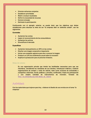 10
 Orientar esfuerzos conjuntos
 Establecer prioridades
 Medir o evaluar resultados
 Definir la necesidad de recursos
 Generar sinergia
 Estimular la participación
Continuando con el ejemplo anterior, se puede decir que los objetivos que deben
establecerse para alcanzar la meta de ser "la empresa líder en telefonía celular", son los
siguientes:
Generales
 Aumentar las ventas
 Lograr el reconocimiento de los consumidores
 Aumentar los activos
 Diversificarel mercado
Específicos
 Aumentar mensualmente un 20% en las ventas
 Diseñar una imagen corporativa impactante
 Iniciar una campaña agresiva para dar a conocer la imagen
 Producir un 13% de rendimiento anual sobre la inversión
 Duplicar la producción para el próximo trimestre.
Bolsa de valores
Es una organización privada que brinda las facilidades necesarias para que sus
miembros, atendiendo los mandatos de sus clientes, introduzcan órdenes y realicen
negociaciones de compra y venta de valores, tales como acciones de sociedades o
compañías anónimas, bonos públicos y privados, certificados, títulos de participación
y una amplia variedad de instrumentos de inversión. Tomado de:
http://es.wikipedia.org/wiki/Bolsa_de_valores
Con los materiales que trajeron para hoy, elaborar el diseño de una revistacon el tema “la
empresa”
 