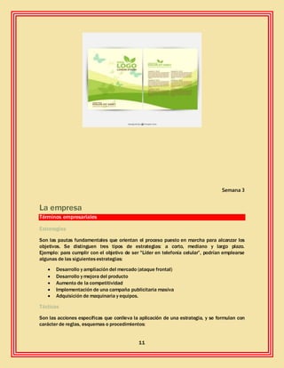 11
Semana 3
La empresa
Términos empresariales
Estrategias
Son las pautas fundamentales que orientan el proceso puesto en marcha para alcanzar los
objetivos. Se distinguen tres tipos de estrategias: a corto, mediano y largo plazo.
Ejemplo: para cumplir con el objetivo de ser "Líder en telefonía celular”, podrían emplearse
algunas de las siguientesestrategias:
 Desarrollo y ampliación del mercado (ataque frontal)
 Desarrollo y mejora del producto
 Aumento de la competitividad
 Implementación de una campaña publicitaria masiva
 Adquisición de maquinaria y equipos.
Tácticas
Son las acciones específicas que conlleva la aplicación de una estrategia, y se formulan con
carácter de reglas, esquemas o procedimientos:
 
